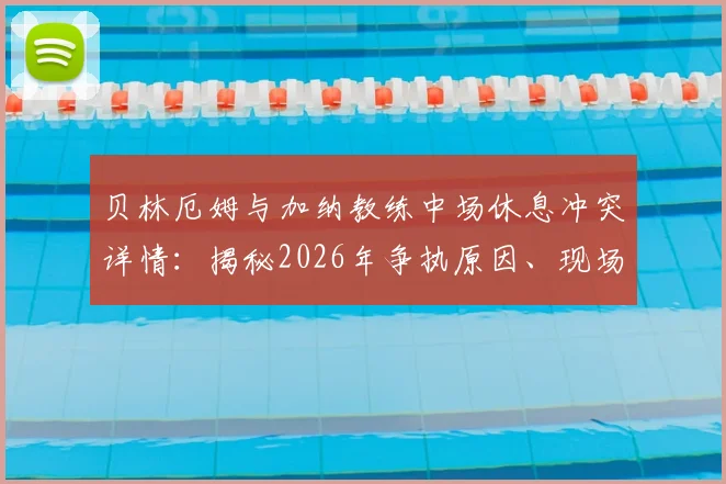 贝林厄姆与加纳教练中场休息冲突详情：揭秘2026年争执原因、现场爆粗口细节及视频流出传闻