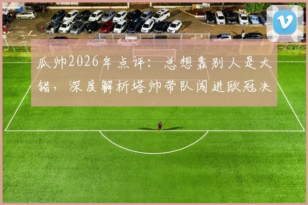 瓜帅2026年点评：总想靠别人是大错，深度解析塔帅带队闯进欧冠决赛之路