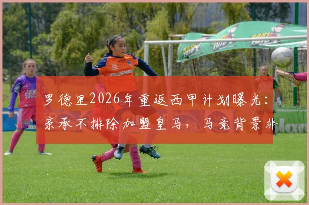 罗德里2026年重返西甲计划曝光：亲承不排除加盟皇马，马竞背景非障碍