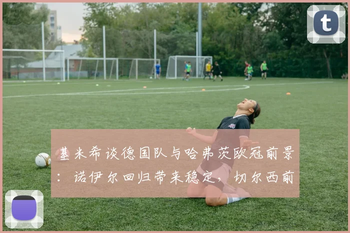 基米希谈德国队与哈弗茨欧冠前景：诺伊尔回归带来稳定，切尔西前锋能否圆梦欧洲之巅？