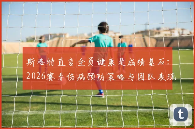 斯洛特直言全员健康是成绩基石：2026赛季伤病预防策略与团队表现提升深度关联分析