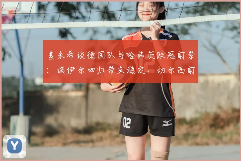 基米希谈德国队与哈弗茨欧冠前景:诺伊尔回归带来稳定,切尔西前锋能否圆梦欧洲之巅?