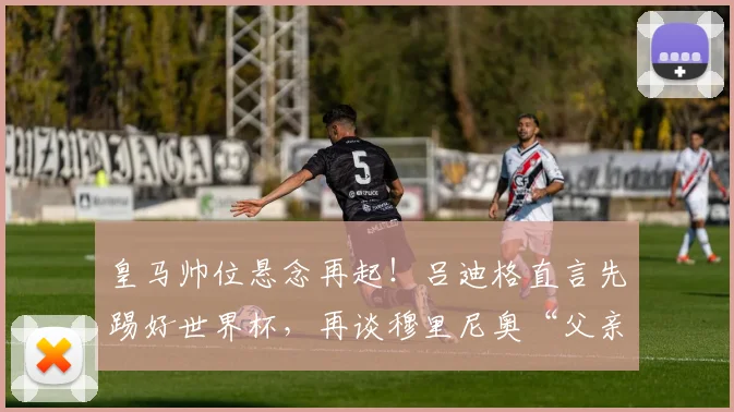 皇马帅位悬念再起！吕迪格直言先踢好世界杯，再谈穆里尼奥“父亲般”的回归传闻