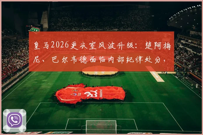 皇马2026更衣室风波升级：楚阿梅尼、巴尔韦德面临内部纪律处分，球员未来与球队纪律引关注