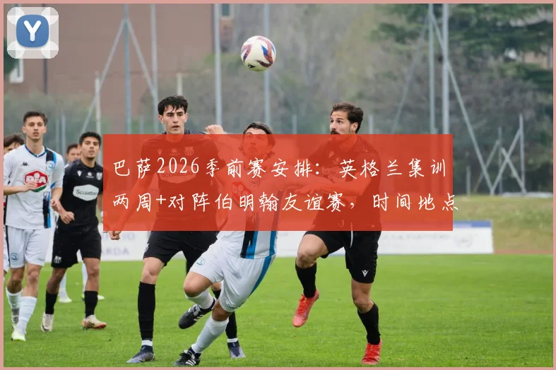 巴萨2026季前赛安排：英格兰集训两周+对阵伯明翰友谊赛，时间地点与观赛购票指南