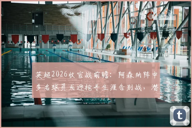 英超2026收官战前瞻：阿森纳阵中多名球员或迎枪手生涯告别战，潜在离队名单引关注